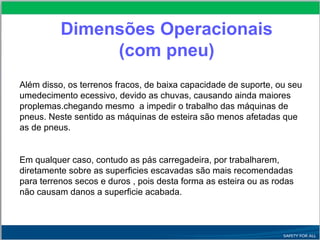 Dimensões Operacionais
(com pneu)
Além disso, os terrenos fracos, de baixa capacidade de suporte, ou seu
umedecimento ecessivo, devido as chuvas, causando ainda maiores
proplemas.chegando mesmo a impedir o trabalho das máquinas de
pneus. Neste sentido as máquinas de esteira são menos afetadas que
as de pneus.
Em qualquer caso, contudo as pás carregadeira, por trabalharem,
diretamente sobre as superficies escavadas são mais recomendadas
para terrenos secos e duros , pois desta forma as esteira ou as rodas
não causam danos a superficie acabada.
 