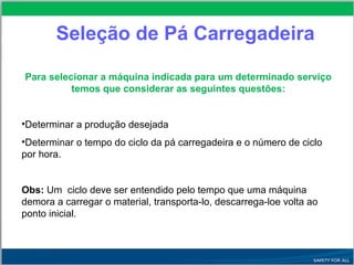 Seleção de Pá Carregadeira
Para selecionar a máquina indicada para um determinado serviço
temos que considerar as seguintes questões:
•Determinar a produção desejada
•Determinar o tempo do ciclo da pá carregadeira e o número de ciclo
por hora.
Obs: Um ciclo deve ser entendido pelo tempo que uma máquina
demora a carregar o material, transporta-lo, descarrega-loe volta ao
ponto inicial.
 