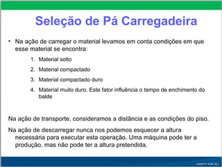 Seleção de Pá Carregadeira
• Na ação de carregar o material levamos em conta condições em que
esse material se encontra:
1. Material solto
2. Material compactado
3. Material compactado duro
4. Material muito duro. Este fator influência o tempo de enchimento do
balde
Na ação de transporte, consideramos a distância e as condições do piso.
Na ação de descarregar nunca nos podemos esquecer a altura
necessária para executar esta operação. Uma máquina pode ter a
produção, mas não pode ter a altura pretendida.
 