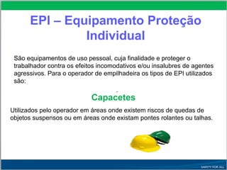 EPI – Equipamento Proteção
Individual
São equipamentos de uso pessoal, cuja finalidade e proteger o
trabalhador contra os efeitos incomodativos e/ou insalubres de agentes
agressivos. Para o operador de empilhadeira os tipos de EPI utilizados
são:
.
Capacetes
Utilizados pelo operador em áreas onde existem riscos de quedas de
objetos suspensos ou em áreas onde existam pontes rolantes ou talhas.
 