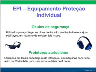 EPI – Equipamento Proteção
Individual
Óculos de segurança
Utilizados para proteger os olhos contra a luz (radiação luminosa) ou
estilhaços, em locais onde existam tais riscos.
Protetores auriculares
Utilizados em locais onde haja ruído intenso ou em máquinas com ruído
além de 85 decibéis para uma jornada diária de 8 horas.
 