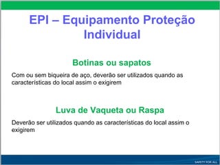 EPI – Equipamento Proteção
Individual
Botinas ou sapatos
Com ou sem biqueira de aço, deverão ser utilizados quando as
características do local assim o exigirem
Luva de Vaqueta ou Raspa
Deverão ser utilizados quando as características do local assim o
exigirem
 