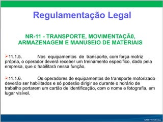 Regulamentação Legal
NR-11 - TRANSPORTE, MOVIMENTAÇÃ0,
ARMAZENAGEM E MANUSEIO DE MATERIAIS
11.1.5. Nos equipamentos de transporte, com força motriz
própria, o operador deverá receber um treinamento específico, dado pela
empresa, que o habilitará nessa função.
11.1.6. Os operadores de equipamentos de transporte motorizado
deverão ser habilitados e só poderão dirigir se durante o horário de
trabalho portarem um cartão de identificação, com o nome e fotografia, em
lugar visível.
 