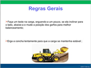 Faça um teste na carga, erguendo-a um pouco, se ela inclinar para
o lado, abaixe-a e mude a posição dos garfos para melhor
balanceamento;
Erga a concha lentamente para que a carga se mantenha estável ;
Regras Gerais
 