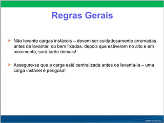  Não levante cargas instáveis – devem ser cuidadosamente arrumadas
antes de levantar, ou bem fixadas, depois que estiverem no alto e em
movimento, será tarde demais!
 Assegure-se que a carga está centralizada antes de levantá-la – uma
carga instável é perigosa!
Regras Gerais
 