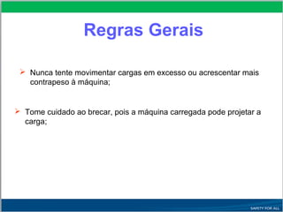 Nunca tente movimentar cargas em excesso ou acrescentar mais
contrapeso à máquina;
 Tome cuidado ao brecar, pois a máquina carregada pode projetar a
carga;
Regras Gerais
 