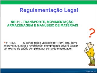 Regulamentação Legal
NR-11 - TRANSPORTE, MOVIMENTAÇÃO,
ARMAZENAGEM E MANUSEIO DE MATERIAIS
11.1.6.1. O cartão terá a validade de 1 (um) ano, salvo
imprevisto, e, para a revalidação, o empregado deverá passar
por exame de saúde completo, por conta do empregador.
?
 