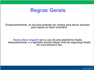 Excepcionalmente, os veículos poderão ser usados para elevar pessoas
para reparo ou fazer inventário.
Nunca eleve ninguém sem o uso de uma plataforma fixada
adequadamente, e o operador deverá utilizar cinto de segurança fixado
em uma estrutura fixa.
Regras Gerais
 