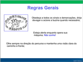 Obedeça a todos os sinais e demarcações, dirija
devagar e acione a buzina quando necessário;
Esteja alerta enquanto opera sua
máquina. Não sonhe!
Olhe sempre na direção do percurso e mantenha uma visão clara do
caminho à frente;
Regras Gerais
 