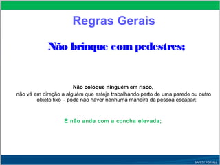 Não brinque com pedestres;
Não coloque ninguém em risco,
não vá em direção a alguém que esteja trabalhando perto de uma parede ou outro
objeto fixo – pode não haver nenhuma maneira da pessoa escapar;
E não ande com a concha elevada;
Regras Gerais
 