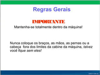 IMPORTANTE
Mantenha-se totalmente dentro da máquina!
Nunca coloque os braços, as mãos, as pernas ou a
cabeça fora dos limites da cabine da máquina, talvez
você fique sem eles!
Regras Gerais
 