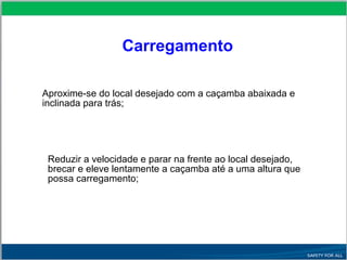  Aproxime-se do local desejado com a caçamba abaixada e
inclinada para trás;
 Reduzir a velocidade e parar na frente ao local desejado,
brecar e eleve lentamente a caçamba até a uma altura que
possa carregamento;
Carregamento
 