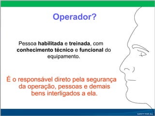 Operador?
Pessoa habilitada e treinada, com
conhecimento técnico e funcional do
equipamento.
É o responsável direto pela segurança
da operação, pessoas e demais
bens interligados a ela.
 