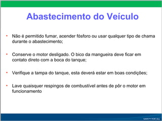 Abastecimento do Veículo
• Não é permitido fumar, acender fósforo ou usar qualquer tipo de chama
durante o abastecimento;
• Conserve o motor desligado. O bico da mangueira deve ficar em
contato direto com a boca do tanque;
• Verifique a tampa do tanque, esta deverá estar em boas condições;
• Lave quaisquer respingos de combustível antes de pôr o motor em
funcionamento
 