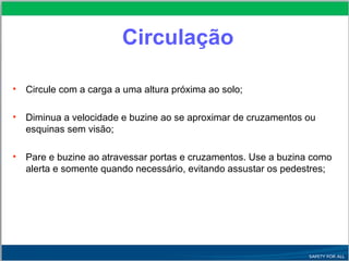 Circulação
• Circule com a carga a uma altura próxima ao solo;
• Diminua a velocidade e buzine ao se aproximar de cruzamentos ou
esquinas sem visão;
• Pare e buzine ao atravessar portas e cruzamentos. Use a buzina como
alerta e somente quando necessário, evitando assustar os pedestres;
 