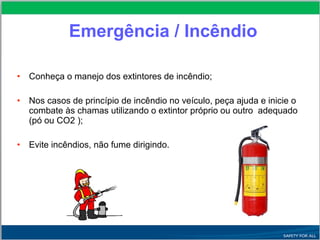 Emergência / Incêndio
• Conheça o manejo dos extintores de incêndio;
• Nos casos de princípio de incêndio no veículo, peça ajuda e inicie o
combate às chamas utilizando o extintor próprio ou outro adequado
(pó ou CO2 );
• Evite incêndios, não fume dirigindo.
 