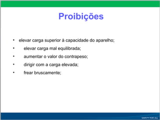 • elevar carga superior à capacidade do aparelho;
• elevar carga mal equilibrada;
• aumentar o valor do contrapeso;
• dirigir com a carga elevada;
• frear bruscamente;
Proibições
 