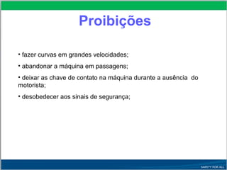 • fazer curvas em grandes velocidades;
• abandonar a máquina em passagens;
• deixar as chave de contato na máquina durante a ausência do
motorista;
• desobedecer aos sinais de segurança;
Proibições
 