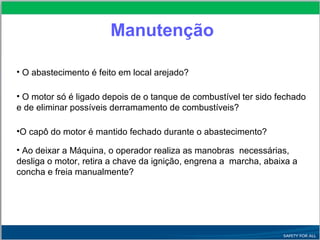 • O abastecimento é feito em local arejado?
• O motor só é ligado depois de o tanque de combustível ter sido fechado
e de eliminar possíveis derramamento de combustíveis?
•O capô do motor é mantido fechado durante o abastecimento?
• Ao deixar a Máquina, o operador realiza as manobras necessárias,
desliga o motor, retira a chave da ignição, engrena a marcha, abaixa a
concha e freia manualmente?
Manutenção
 