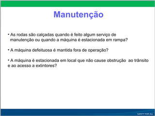 Manutenção
• As rodas são calçadas quando é feito algum serviço de
manutenção ou quando a máquina é estacionada em rampa?
• A máquina defeituosa é mantida fora de operação?
• A máquina é estacionada em local que não cause obstrução ao trânsito
e ao acesso a extintores?
 