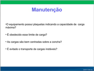 Manutenção
•O equipamento possui plaquetas indicando a capacidade de carga
máxima?
• É obedecido esse limite de carga?
• As cargas são bem centradas sobre a concha?
• É evitado o transporte de cargas instáveis?
 