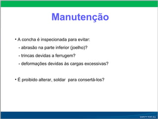 • A concha é inspecionada para evitar:
- abrasão na parte inferior (joelho)?
- trincas devidas a ferrugem?
- deformações devidas às cargas excessivas?
• É proibido alterar, soldar para consertá-los?
Manutenção
 
