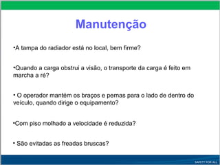 Manutenção
•A tampa do radiador está no local, bem firme?
•Quando a carga obstrui a visão, o transporte da carga é feito em
marcha a ré?
• O operador mantém os braços e pernas para o lado de dentro do
veículo, quando dirige o equipamento?
•Com piso molhado a velocidade é reduzida?
• São evitadas as freadas bruscas?
 