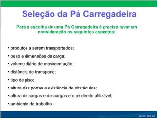 Seleção da Pá Carregadeira
Para a escolha de uma Pá Carregadeira é preciso levar em
consideração os seguintes aspectos:
• produtos a serem transportados;
• peso e dimensões da carga;
• volume diário de movimentação;
• distância de transporte;
• tipo de piso;
• altura das portas e existência de obstáculos;
• altura de cargas e descargas e o pé direito utilizável;
• ambiente de trabalho.
 