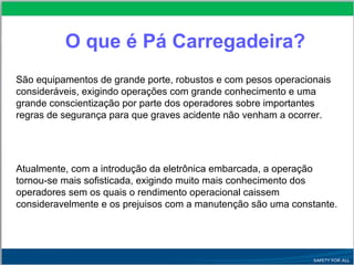 O que é Pá Carregadeira?
São equipamentos de grande porte, robustos e com pesos operacionais
consideráveis, exigindo operações com grande conhecimento e uma
grande conscientização por parte dos operadores sobre importantes
regras de segurança para que graves acidente não venham a ocorrer.
Atualmente, com a introdução da eletrônica embarcada, a operação
tornou-se mais sofisticada, exigindo muito mais conhecimento dos
operadores sem os quais o rendimento operacional caissem
consideravelmente e os prejuisos com a manutenção são uma constante.
 