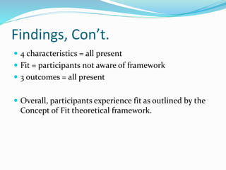 Findings, Con’t.
 4 characteristics = all present
 Fit = participants not aware of framework
 3 outcomes = all present
 Overall, participants experience fit as outlined by the
Concept of Fit theoretical framework.
 