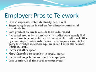 Employer: Pros to Telework
 Save in expenses: water, electricity, paper, rent
 Supporting decrease in carbon footprint/environmental
sustainability
 Loss production due to outside factors decreased
 Increased productivity: productivity studies consistently find
that teleworkers outperform their peers at the traditional office
by about 16 percent; which means that companies save $2 for
every $1 invested in remote equipment and extra phone lines”
(Hequet, 1994).
 Increased office space
 More 'favorable' to people with special needs
 Increased range for recruitment of employees
 Less vacation/sick time used for employees
 