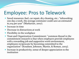 Employee: Pros to Telework
 Saved resources: fuel, car repair, dry cleaning, etc.: "teleworking
one day a week, the average commuter could save an estimated
$2,104 per year" (Markarian, 2007).
 Increase in time
 Decrease in distractions at work
 Flexibility in the workplace
 Trust and Organization Commitment: "common thread in the
commitment research is that when employers provide employees
with a rewarding job and supportive work environment,
employees reciprocate by becoming committed to the
organization" (Knudsen, Johnson, Martin, & Roman, 2003).
 Increase in productivity; sense of deeper appreciation to the
institution
 