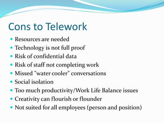 Cons to Telework
 Resources are needed
 Technology is not full proof
 Risk of confidential data
 Risk of staff not completing work
 Missed "water cooler" conversations
 Social isolation
 Too much productivity/Work Life Balance issues
 Creativity can flourish or flounder
 Not suited for all employees (person and position)
 
