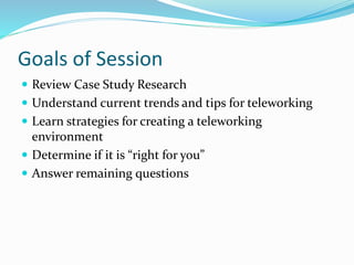 Goals of Session
 Review Case Study Research
 Understand current trends and tips for teleworking
 Learn strategies for creating a teleworking
environment
 Determine if it is “right for you”
 Answer remaining questions
 
