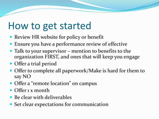 How to get started
 Review HR website for policy or benefit
 Ensure you have a performance review of effective
 Talk to your supervisor – mention to benefits to the
organization FIRST, and ones that will keep you engage
 Offer a trial period
 Offer to complete all paperwork/Make is hard for them to
say NO
 Offer a “remote location” on campus
 Offer 1 x month
 Be clear with deliverables
 Set clear expectations for communication
 
