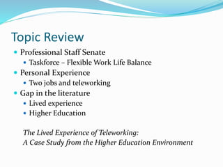Topic Review
 Professional Staff Senate
 Taskforce – Flexible Work Life Balance
 Personal Experience
 Two jobs and teleworking
 Gap in the literature
 Lived experience
 Higher Education
The Lived Experience of Teleworking:
A Case Study from the Higher Education Environment
 