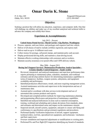 Omar Darin K. Stone
P. O. Box 249 Penguin6520@aol.com
Olalla, WA. 98359 (253) 509-8067
Objective:
Seeking a position that will utilize my education, experience, and computer skills. One that
will challenge my abilities and make use of my excellent analytical and technical skills to
advance the company and solidify their future.
Experience & Accomplishments:
July 2012 – Present
United States Postal Service / Rural Carrier / Gig Harbor, Washington
• Process, separate, and case letters, and packages and organize load into vehicle.
• Deliver of all classes of mail to include certified, registered, and express mail.
• Deliver mail on up to 16 different rural route
• Collect money for postage, sell postal stamps, and maintain petty cash account.
• Display professional driving skills, and maintain a clean driving record.
• Maintain effective working relationships with customers and co-workers.
• Maintain security awareness over postal office and USPS delivery vehicle.
May 2006 - August 2011
Boeing Int’l Support Services- Maintenance/Production Analyst Specialist -
Avionics Quality Control Inspector - Saudi Arabia
• Reviewed, interpreted, and analyzed maintenance and man-hour performance data
reports pertaining to maintenance plans, schedules, standards, and workload
estimates and develop uniform factors for determining maintenance capabilities in
terms of manpower, facilities, weapon systems, subsystems, and equipment
availability and performance.
• Identified production effectiveness, trends, and areas requiring management action.
• Assisted maintenance activities and supervisors in the interpretation and use of
maintenance data.
• Assisted and/or coordinate with data services in development and use of
automated data systems products and reports.
• Developed and compiled uniform methods for improving maintenance planning
and programming effectiveness and projection of maintenance capabilities.
• Identified and analyzed deficiencies in areas such as material consumption,
training, workload and scheduling and evaluate deviations from standards, plans
and estimates and determined cause and impact on the maintenance mission.
• Inspected aircraft, aircraft systems, equipment, and parts to ensure safe flying and
conformance to specifications and government regulations and procedures.
• Performed Quality Verification Inspections of aircraft, support equipment,
technical orders, tool kits, specialized test equipment, and technicians / mechanics
and their supervisors.
• Oversaw installation and inspected adjustments or modifications to existing parts.
• Performed Pre and Post flight QVI inspection identifying any breach of standards.
 