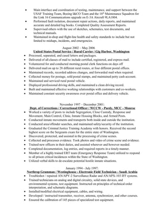 • Main interface and coordination of testing, maintenance, and support between the
USAF Training Team, Boeing I&CO Team and the 18th
Maintenance Squadron for
the Link 16 Communications upgrade on E-3A Aircraft 9LA1804.
• Performed fault isolation, document repair actions, daily reports, and maintained
accurate and detailed log books. Completed Quality Assessment Reports.
• Supervised others with the use of sketches, schematics, test documents, and
technical manuals.
• Maintained in-shop and flight-line health and safety standards to include but not
limited to mishaps, incidents, and emergencies.
August 2002 – May 2006
United States Postal Service / Rural Carrier / Gig Harbor, Washington
• Processed, separated, and cased letters and packages.
• Delivered of all classes of mail to include certified, registered, and express mail.
• Volunteered for and conducted morning postal clerk functions on days off
• Delivered mail on up to 28 different rural routes, at four different postal offices.
• Maintained records, recorded address changes, and forwarded mail when required.
• Collected money for postage, sold postal stamps, and maintained petty cash account.
• Maintained and serviced rural postal vehicle.
• Displayed professional driving skills, and maintained a clean driving record.
• Built and maintained effective working relationships with customers and co-workers.
• Maintained constant security awareness over postal office and delivery vehicle.
November 1997 – December 2001:
Dept. of Corrections / Correctional Officer / WCCW - Purdy, MCC - Monroe
• Worked a variety of posts to include Segregation, Close Custody, Response and
Movement, Main Control, Clinic, Inmate Housing Blocks, and Armed Posts.
• Conducted inmate movements and transports both inside and outside the institution.
• Conducted area/offender searches, and maintained safety/security of the institution.
• Graduated the Criminal Justice Training Academy with honors. Received the second
highest score on the Sergeants exam for the entire state of Washington.
• Discovered, protected, and assisted in the processing of crime scenes.
• Collected and processes evidence. Took photos and video of crime scene and evidence.
• Trained new officers in their duties, and assisted wherever and however needed.
• Completed documentation, log entries, and required reports in a timely manner.
• Member of a highly trained ERT team (Emergency Response Team) utilized to respond
to all prison critical incidences within the State of Washington.
• Utilized verbal skills to de-escalate potential hostile inmate situations.
January 1994 - July 1997:
Northrop Grumman / Westinghouse - Electronic Field Technician - Saudi Arabia
• Troubleshot / repaired AN/APY-2 Surveillance Radar and AN/APX-103 IFF systems.
• Trained technicians on analog and digital circuitry, solid state devices, and
environmental systems, test equipment. Instructed on principles of technical order
interpretation, and schematic diagrams.
• Installed/modified electrical equipment, cables, and wiring.
• Developed / instructed transmitter, receiver, antenna, synchronizer, and other courses.
• Ensured the calibration of 145 pieces of specialized test equipment.
 
