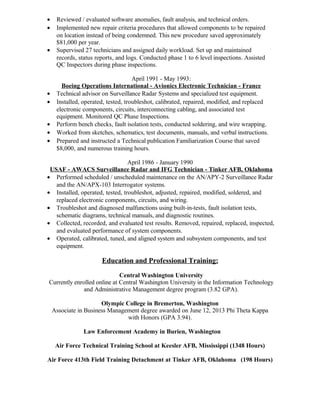 • Reviewed / evaluated software anomalies, fault analysis, and technical orders.
• Implemented new repair criteria procedures that allowed components to be repaired
on location instead of being condemned. This new procedure saved approximately
$81,000 per year.
• Supervised 27 technicians and assigned daily workload. Set up and maintained
records, status reports, and logs. Conducted phase 1 to 6 level inspections. Assisted
QC Inspectors during phase inspections.
April 1991 - May 1993:
Boeing Operations International - Avionics Electronic Technician - France
• Technical advisor on Surveillance Radar Systems and specialized test equipment.
• Installed, operated, tested, troubleshot, calibrated, repaired, modified, and replaced
electronic components, circuits, interconnecting cabling, and associated test
equipment. Monitored QC Phase Inspections.
• Perform bench checks, fault isolation tests, conducted soldering, and wire wrapping.
• Worked from sketches, schematics, test documents, manuals, and verbal instructions.
• Prepared and instructed a Technical publication Familiarization Course that saved
$8,000, and numerous training hours.
April 1986 - January 1990
USAF - AWACS Surveillance Radar and IFG Technician - Tinker AFB, Oklahoma
• Performed scheduled / unscheduled maintenance on the AN/APY-2 Surveillance Radar
and the AN/APX-103 Interrogator systems.
• Installed, operated, tested, troubleshot, adjusted, repaired, modified, soldered, and
replaced electronic components, circuits, and wiring.
• Troubleshot and diagnosed malfunctions using built-in-tests, fault isolation tests,
schematic diagrams, technical manuals, and diagnostic routines.
• Collected, recorded, and evaluated test results. Removed, repaired, replaced, inspected,
and evaluated performance of system components.
• Operated, calibrated, tuned, and aligned system and subsystem components, and test
equipment.
Education and Professional Training:
Central Washington University
Currently enrolled online at Central Washington University in the Information Technology
and Administrative Management degree program (3.82 GPA).
Olympic College in Bremerton, Washington
Associate in Business Management degree awarded on June 12, 2013 Phi Theta Kappa
with Honors (GPA 3.94).
Law Enforcement Academy in Burien, Washington
Air Force Technical Training School at Keesler AFB, Mississippi (1348 Hours)
Air Force 413th Field Training Detachment at Tinker AFB, Oklahoma (198 Hours)
 