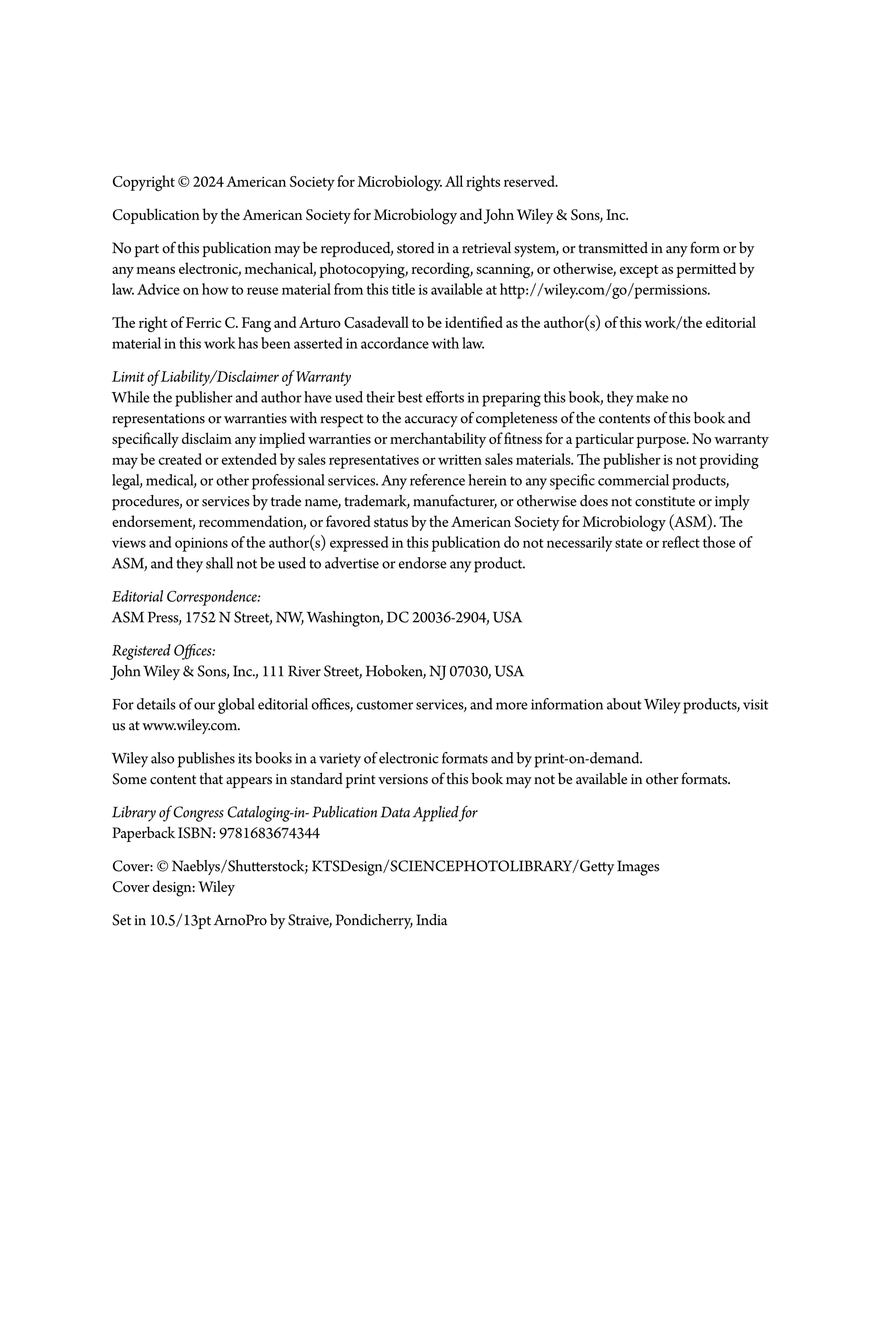 Copyright © 2024 American Society for Microbiology. All rights reserved.
Copublication by the American Society for Microbiology and John Wiley & Sons, Inc.
No part of this publication may be reproduced, stored in a retrieval system, or transmitted in any form or by
any means electronic, mechanical, photocopying, recording, scanning, or otherwise, except as permitted by
law. Advice on how to reuse material from this title is available at http://wiley.com/go/permissions.
The right of Ferric C. Fang and Arturo Casadevall to be identified as the author(s) of this work/the editorial
material in this work has been asserted in accordance with law.
Limit of Liability/Disclaimer of Warranty
While the publisher and author have used their best efforts in preparing this book, they make no
representations or warranties with respect to the accuracy of completeness of the contents of this book and
specifically disclaim any implied warranties or merchantability of fitness for a particular purpose. No warranty
may be created or extended by sales representatives or written sales materials. The publisher is not providing
legal, medical, or other professional services. Any reference herein to any specific commercial products,
procedures, or services by trade name, trademark, manufacturer, or otherwise does not constitute or imply
endorsement, recommendation, or favored status by the American Society for Microbiology (ASM). The
views and opinions of the author(s) expressed in this publication do not necessarily state or reflect those of
ASM, and they shall not be used to advertise or endorse any product.
Editorial Correspondence:
ASM Press, 1752 N Street, NW, Washington, DC 20036-­2904, USA
Registered Offices:
John Wiley & Sons, Inc., 111 River Street, Hoboken, NJ 07030, USA
For details of our global editorial offices, customer services, and more information about Wiley products, visit
us at www.wiley.com.
Wiley also publishes its books in a variety of electronic formats and by print-­on-­demand.
Some content that appears in standard print versions of this book may not be available in other formats.
Library of Congress Cataloging-­in-­Publication Data Applied for
Paperback ISBN: 9781683674344
Cover: © Naeblys/Shutterstock; KTSDesign/SCIENCEPHOTOLIBRARY/Getty Images
Cover design: Wiley
Set in 10.5/13pt ArnoPro by Straive, Pondicherry, India
 