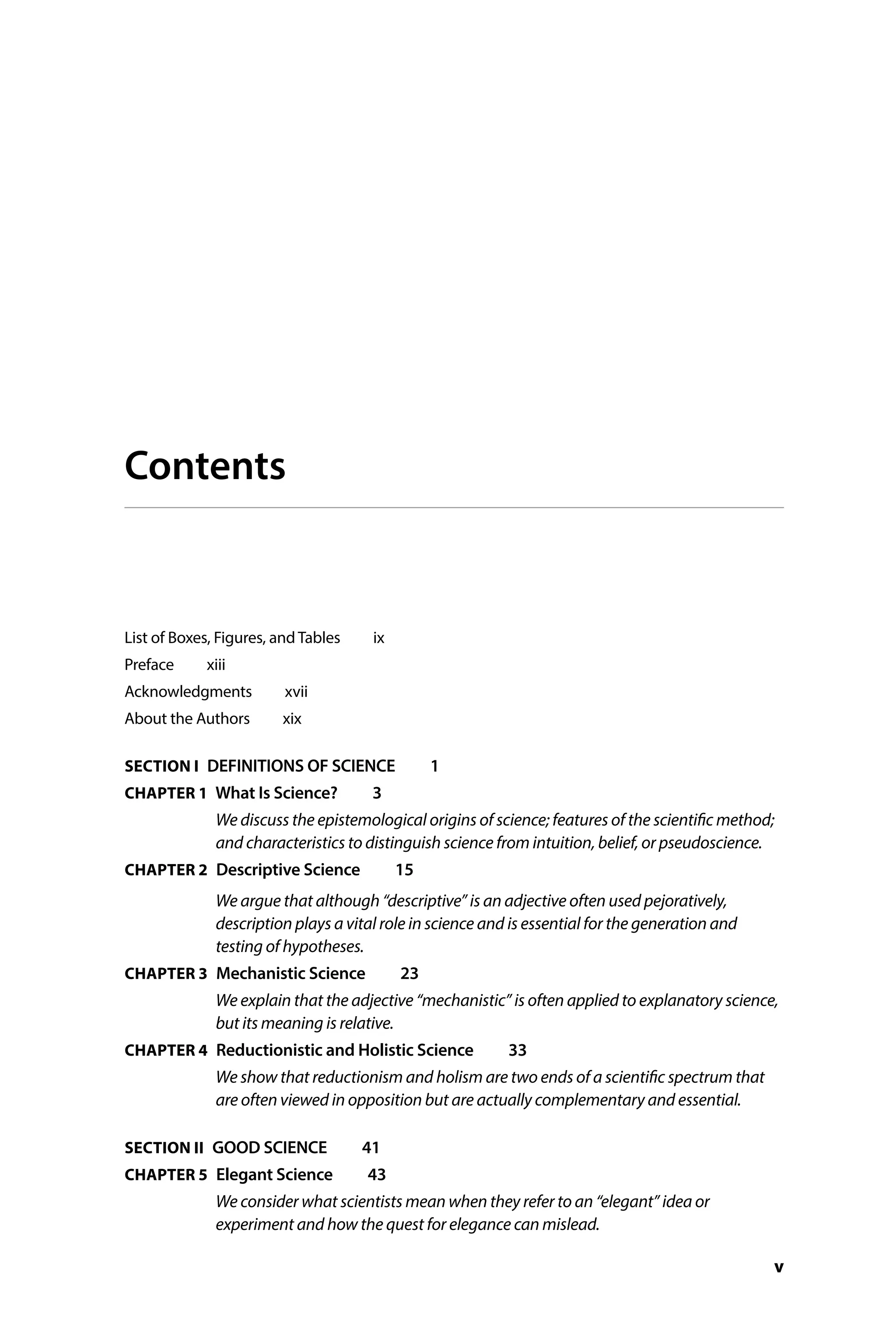 v
Contents
List of Boxes, Figures, and Tables   ix
Preface  xiii
Acknowledgments  xvii
About the Authors   xix
SECTION I DEFINITIONS OF SCIENCE  1
CHAPTER 1 What Is Science?   3
We discuss the epistemological origins of science; features of the scientific method;
and characteristics to distinguish science from intuition, belief, or pseudoscience.
CHAPTER 2 
Descriptive Science  15
We argue that although “descriptive” is an adjective often used pejoratively,
description plays a vital role in science and is essential for the generation and
testing of hypotheses.
CHAPTER 3 
Mechanistic Science  23
We explain that the adjective “mechanistic” is often applied to explanatory science,
but its meaning is relative.
CHAPTER 4 
Reductionistic and Holistic Science   33
We show that reductionism and holism are two ends of a scientific spectrum that
are often viewed in opposition but are actually complementary and essential.
SECTION II GOOD SCIENCE  41
CHAPTER 5 
Elegant Science  43
We consider what scientists mean when they refer to an “elegant” idea or
experiment and how the quest for elegance can mislead.
 