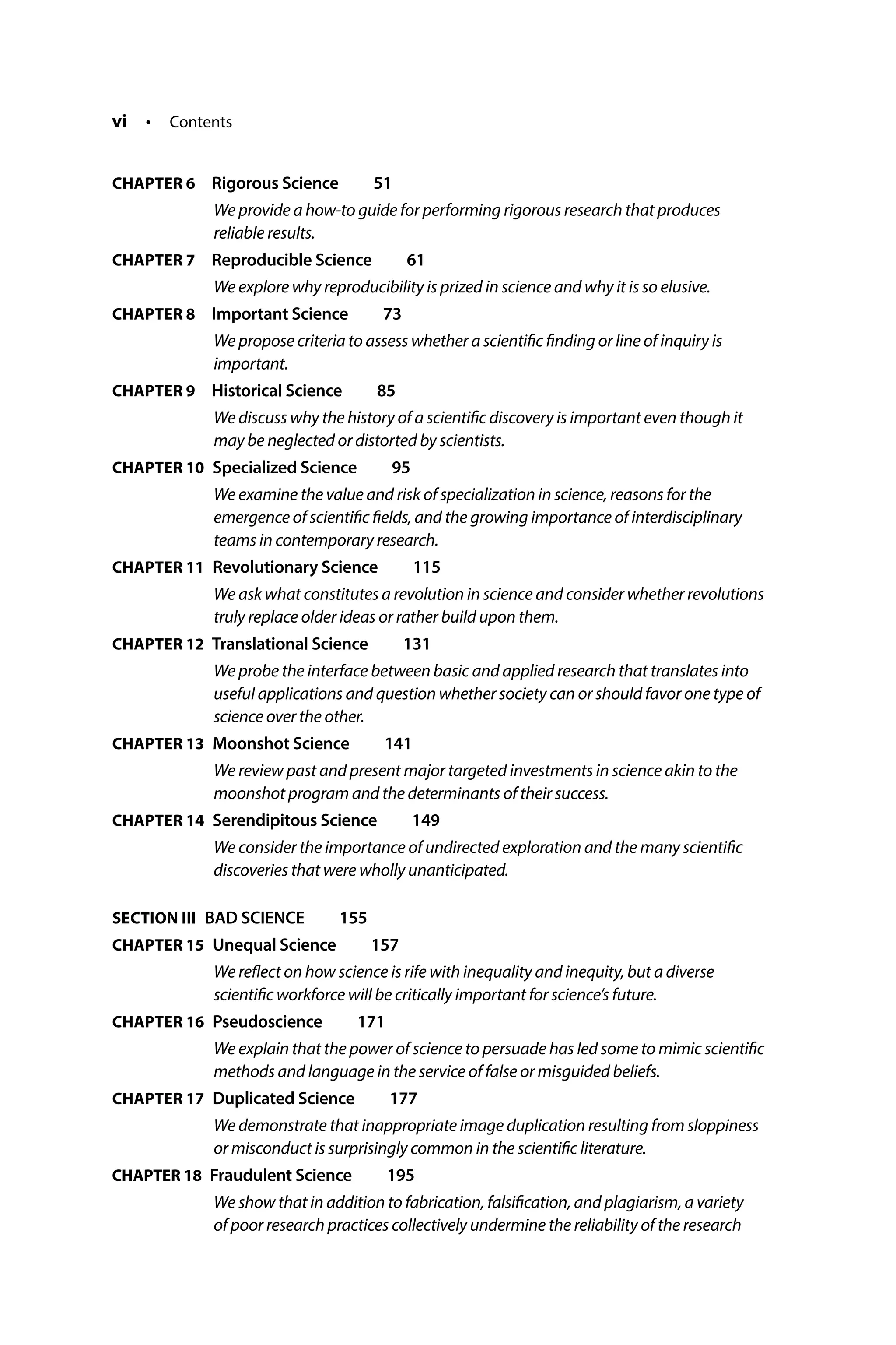 vi • Contents
CHAPTER 6  
Rigorous Science  51
We provide a how-to guide for performing rigorous research that produces
reliable results.
CHAPTER 7  
Reproducible Science  61
We explore why reproducibility is prized in science and why it is so elusive.
CHAPTER 8  
Important Science  73
We propose criteria to assess whether a scientific finding or line of inquiry is
important.
CHAPTER 9  
Historical Science  85
We discuss why the history of a scientific discovery is important even though it
may be neglected or distorted by scientists.
CHAPTER 10 
Specialized Science  95
We examine the value and risk of specialization in science, reasons for the
emergence of scientific fields, and the growing importance of interdisciplinary
teams in contemporary research.
CHAPTER 11 
Revolutionary Science  115
We ask what constitutes a revolution in science and consider whether revolutions
truly replace older ideas or rather build upon them.
CHAPTER 12 
Translational Science  131
We probe the interface between basic and applied research that translates into
useful applications and question whether society can or should favor one type of
science over the other.
CHAPTER 13 
Moonshot Science  141
We review past and present major targeted investments in science akin to the
moonshot program and the determinants of their success.
CHAPTER 14 
Serendipitous Science  149
We consider the importance of undirected exploration and the many scientific
discoveries that were wholly unanticipated.
SECTION III BAD SCIENCE  155
CHAPTER 15 
Unequal Science  157
We reflect on how science is rife with inequality and inequity, but a diverse
scientific workforce will be critically important for science’s future.
CHAPTER 16 
Pseudoscience  171
We explain that the power of science to persuade has led some to mimic scientific
methods and language in the service of false or misguided beliefs.
CHAPTER 17 
Duplicated Science  177
We demonstrate that inappropriate image duplication resulting from sloppiness
or misconduct is surprisingly common in the scientific literature.
CHAPTER 18 
Fraudulent Science  195
We show that in addition to fabrication, falsification, and plagiarism, a variety
of poor research practices collectively undermine the reliability of the research
 