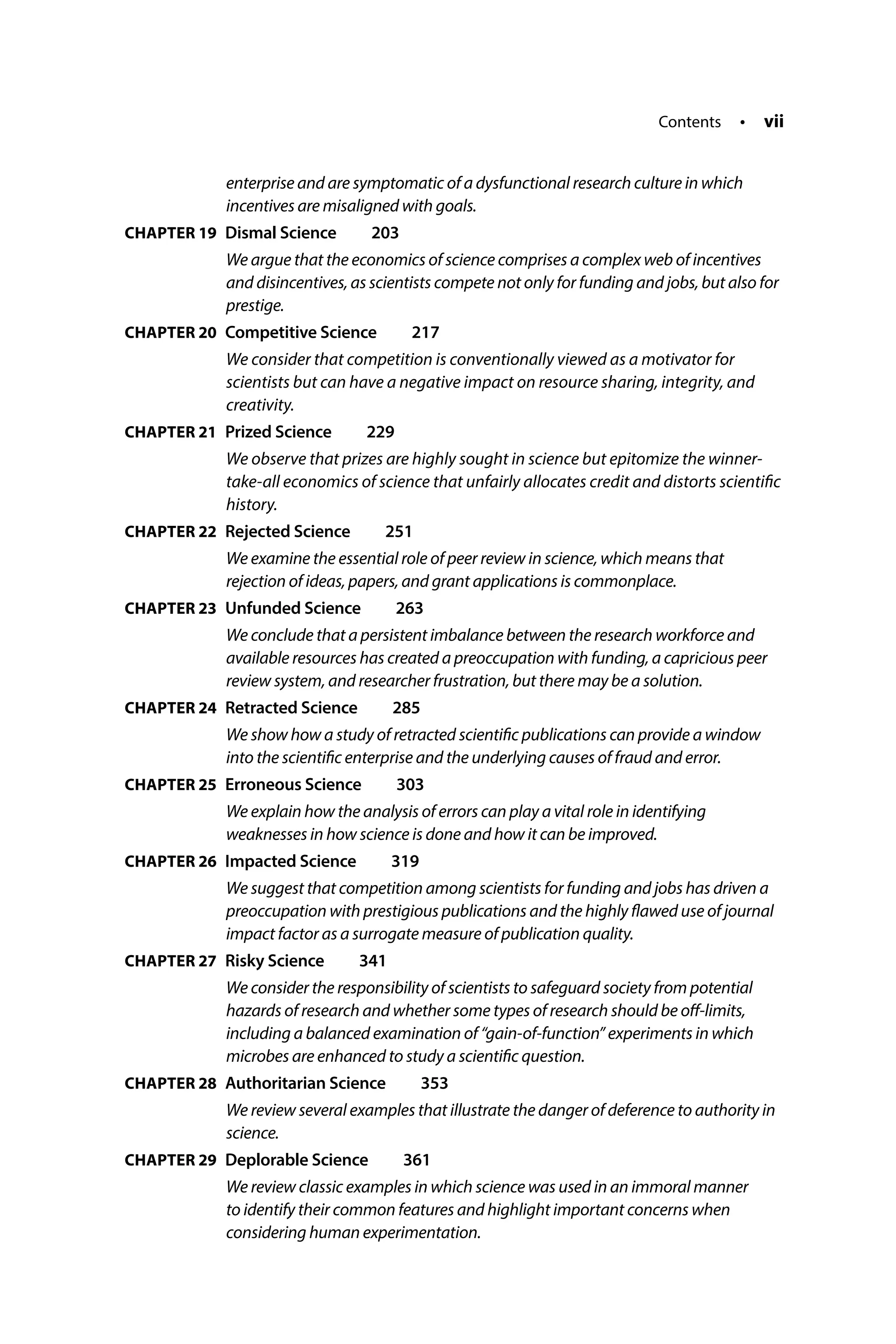 Contents • vii
enterprise and are symptomatic of a dysfunctional research culture in which
incentives are misaligned with goals.
CHAPTER 19 Dismal Science  203
We argue that the economics of science comprises a complex web of incentives
and disincentives, as scientists compete not only for funding and jobs, but also for
prestige.
CHAPTER 20 Competitive Science  217
We consider that competition is conventionally viewed as a motivator for
scientists but can have a negative impact on resource sharing, integrity, and
creativity.
CHAPTER 21 
Prized Science  229
We observe that prizes are highly sought in science but epitomize the winner-
take-all economics of science that unfairly allocates credit and distorts scientific
history.
CHAPTER 22 
Rejected Science  251
We examine the essential role of peer review in science, which means that
rejection of ideas, papers, and grant applications is commonplace.
CHAPTER 23 
Unfunded Science  263
We conclude that a persistent imbalance between the research workforce and
available resources has created a preoccupation with funding, a capricious peer
review system, and researcher frustration, but there may be a solution.
CHAPTER 24 
Retracted Science  285
We show how a study of retracted scientific publications can provide a window
into the scientific enterprise and the underlying causes of fraud and error.
CHAPTER 25 
Erroneous Science  303
We explain how the analysis of errors can play a vital role in identifying
weaknesses in how science is done and how it can be improved.
CHAPTER 26 
Impacted Science  319
We suggest that competition among scientists for funding and jobs has driven a
preoccupation with prestigious publications and the highly flawed use of journal
impact factor as a surrogate measure of publication quality.
CHAPTER 27 
Risky Science  341
We consider the responsibility of scientists to safeguard society from potential
hazards of research and whether some types of research should be off-limits,
including a balanced examination of “gain-of-function” experiments in which
microbes are enhanced to study a scientific question.
CHAPTER 28 
Authoritarian Science  353
We review several examples that illustrate the danger of deference to authority in
science.
CHAPTER 29 
Deplorable Science  361
We review classic examples in which science was used in an immoral manner
to identify their common features and highlight important concerns when
considering human experimentation.
 