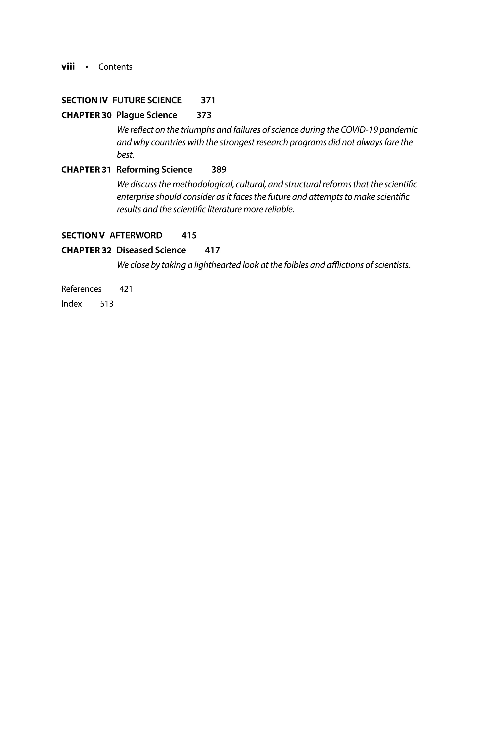 viii • Contents
SECTION IV FUTURE SCIENCE  371
CHAPTER 30 
Plague Science  373
We reflect on the triumphs and failures of science during the COVID-19 pandemic
and why countries with the strongest research programs did not always fare the
best.
CHAPTER 31 
Reforming Science  389
We discuss the methodological, cultural, and structural reforms that the scientific
enterprise should consider as it faces the future and attempts to make scientific
results and the scientific literature more reliable.
SECTION V AFTERWORD  415
CHAPTER 32 
Diseased Science  417
We close by taking a lighthearted look at the foibles and afflictions of scientists.
References  421
Index  513
 