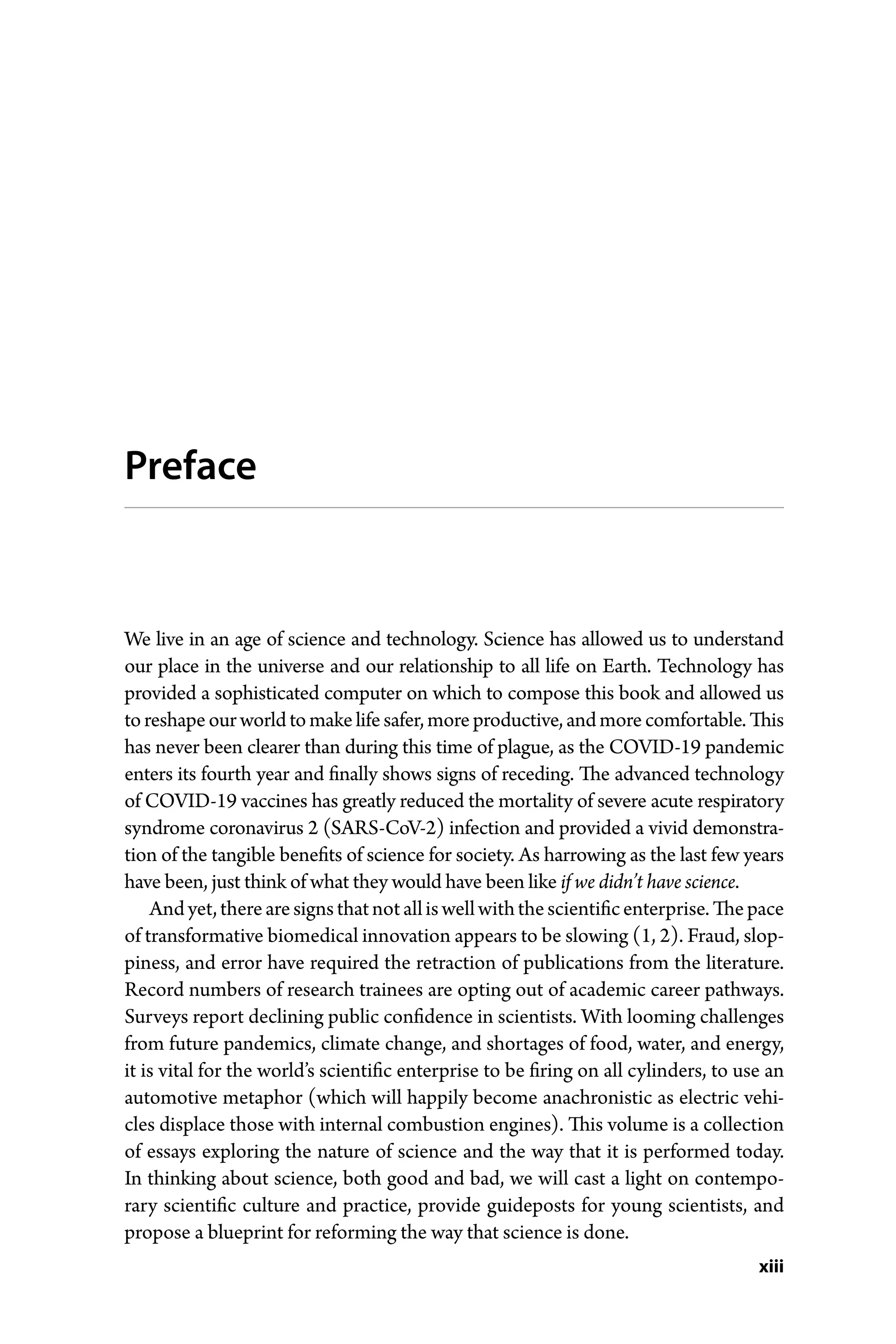 xiii
Preface
We live in an age of science and technology. Science has allowed us to understand
our place in the universe and our relationship to all life on Earth. Technology has
provided a sophisticated computer on which to compose this book and allowed us
toreshapeourworldtomakelifesafer,moreproductive,andmorecomfortable.This
has never been clearer than during this time of plague, as the COVID-­
19 pandemic
enters its fourth year and finally shows signs of receding. The advanced technology
of COVID-­
19 vaccines has greatly reduced the mortality of severe acute respiratory
syndrome coronavirus 2 (SARS-­
CoV-­
2) infection and provided a vivid demonstra-
tion of the tangible benefits of science for society. As harrowing as the last few years
have been, just think of what they would have been like if we didn’t have science.
Andyet,therearesignsthatnotalliswellwiththescientificenterprise.Thepace
of transformative biomedical innovation appears to be slowing (1, 2). Fraud, slop-
piness, and error have required the retraction of publications from the literature.
Record numbers of research trainees are opting out of academic career pathways.
Surveys report declining public confidence in scientists. With looming challenges
from future pandemics, climate change, and shortages of food, water, and energy,
it is vital for the world’s scientific enterprise to be firing on all cylinders, to use an
automotive metaphor (which will happily become anachronistic as electric vehi-
cles displace those with internal combustion engines). This volume is a collection
of essays exploring the nature of science and the way that it is performed today.
In thinking about science, both good and bad, we will cast a light on contempo-
rary scientific culture and practice, provide guideposts for young scientists, and
­propose a blueprint for reforming the way that science is done.
 