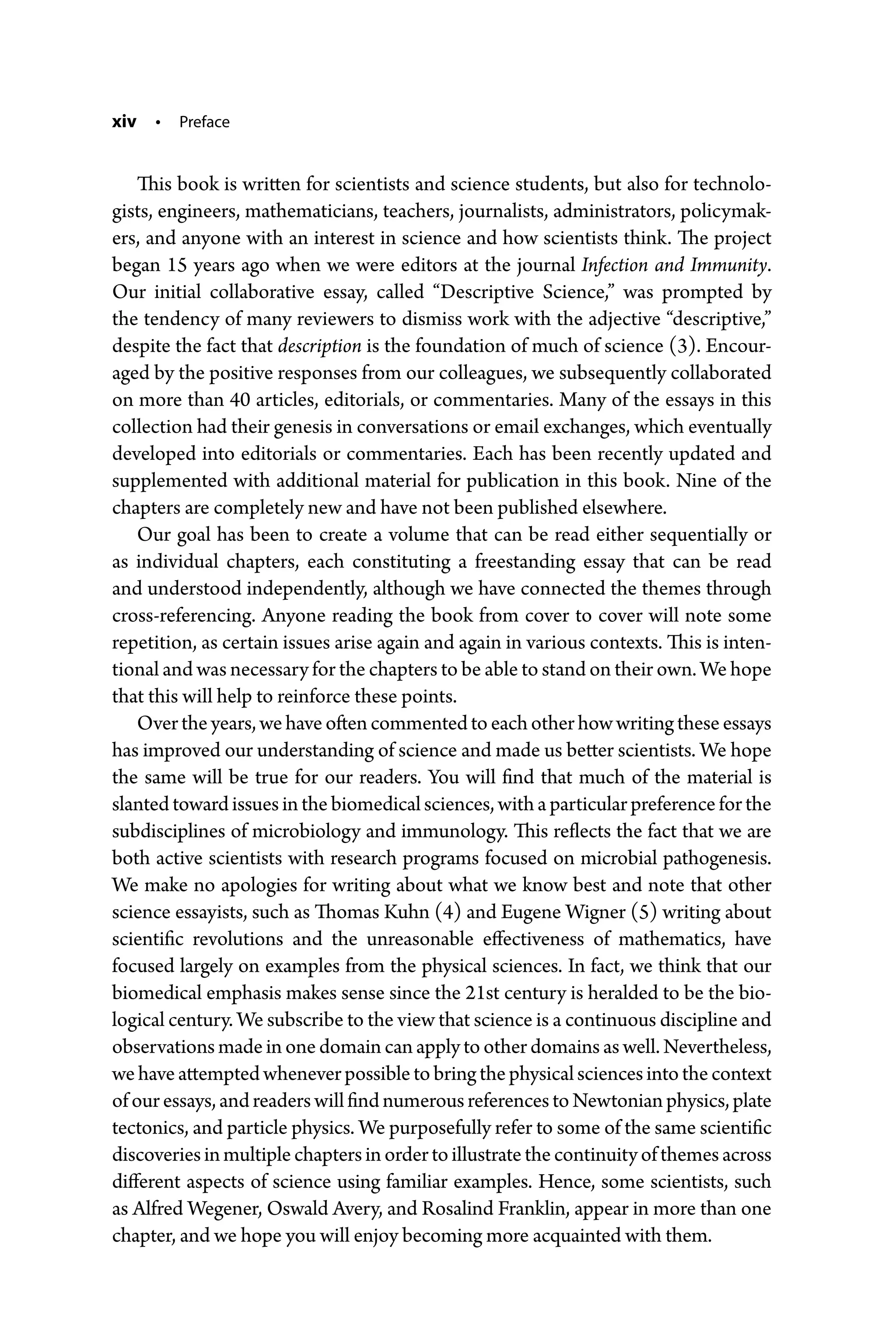 xiv • Preface
This book is written for scientists and science students, but also for technolo-
gists, engineers, mathematicians, teachers, journalists, administrators, policymak-
ers, and anyone with an interest in science and how scientists think. The project
began 15 years ago when we were editors at the journal Infection and Immunity.
Our initial collaborative essay, called “Descriptive Science,” was prompted by
the tendency of many reviewers to dismiss work with the adjective “descriptive,”
despite the fact that description is the foundation of much of science (3). Encour-
aged by the positive responses from our colleagues, we subsequently collaborated
on more than 40 articles, editorials, or commentaries. Many of the essays in this
collection had their genesis in conversations or email exchanges, which eventually
developed into editorials or commentaries. Each has been recently updated and
supplemented with additional material for publication in this book. Nine of the
chapters are completely new and have not been published elsewhere.
Our goal has been to create a volume that can be read either sequentially or
as individual chapters, each constituting a freestanding essay that can be read
and understood independently, although we have connected the themes through
cross-­
referencing. Anyone reading the book from cover to cover will note some
repetition, as certain issues arise again and again in various contexts. This is inten-
tional and was necessary for the chapters to be able to stand on their own. We hope
that this will help to reinforce these points.
Overtheyears,wehaveoftencommentedtoeachotherhowwritingtheseessays
has improved our understanding of science and made us better scientists. We hope
the same will be true for our readers. You will find that much of the material is
slanted toward issues in the biomedical sciences, with a particular preference for the
subdisciplines of microbiology and immunology. This reflects the fact that we are
both active scientists with research programs focused on microbial pathogenesis.
We make no apologies for writing about what we know best and note that other
­
science essayists, such as Thomas Kuhn (4) and Eugene Wigner (5) writing about
scientific revolutions and the unreasonable effectiveness of mathematics, have
focused largely on examples from the physical sciences. In fact, we think that our
biomedical emphasis makes sense since the 21st century is heralded to be the bio-
logical century. We subscribe to the view that science is a continuous discipline and
observations made in one domain can apply to other domains as well. Nevertheless,
wehaveattemptedwheneverpossibletobringthephysicalsciencesintothecontext
ofouressays,andreaderswillfindnumerousreferencestoNewtonianphysics,plate
tectonics, and particle physics. We purposefully refer to some of the same scientific
discoveriesinmultiplechaptersinordertoillustratethecontinuityofthemesacross
different aspects of science using familiar examples. Hence, some scientists, such
as Alfred Wegener, Oswald Avery, and Rosalind Franklin, appear in more than one
chapter, and we hope you will enjoy becoming more acquainted with them.
 