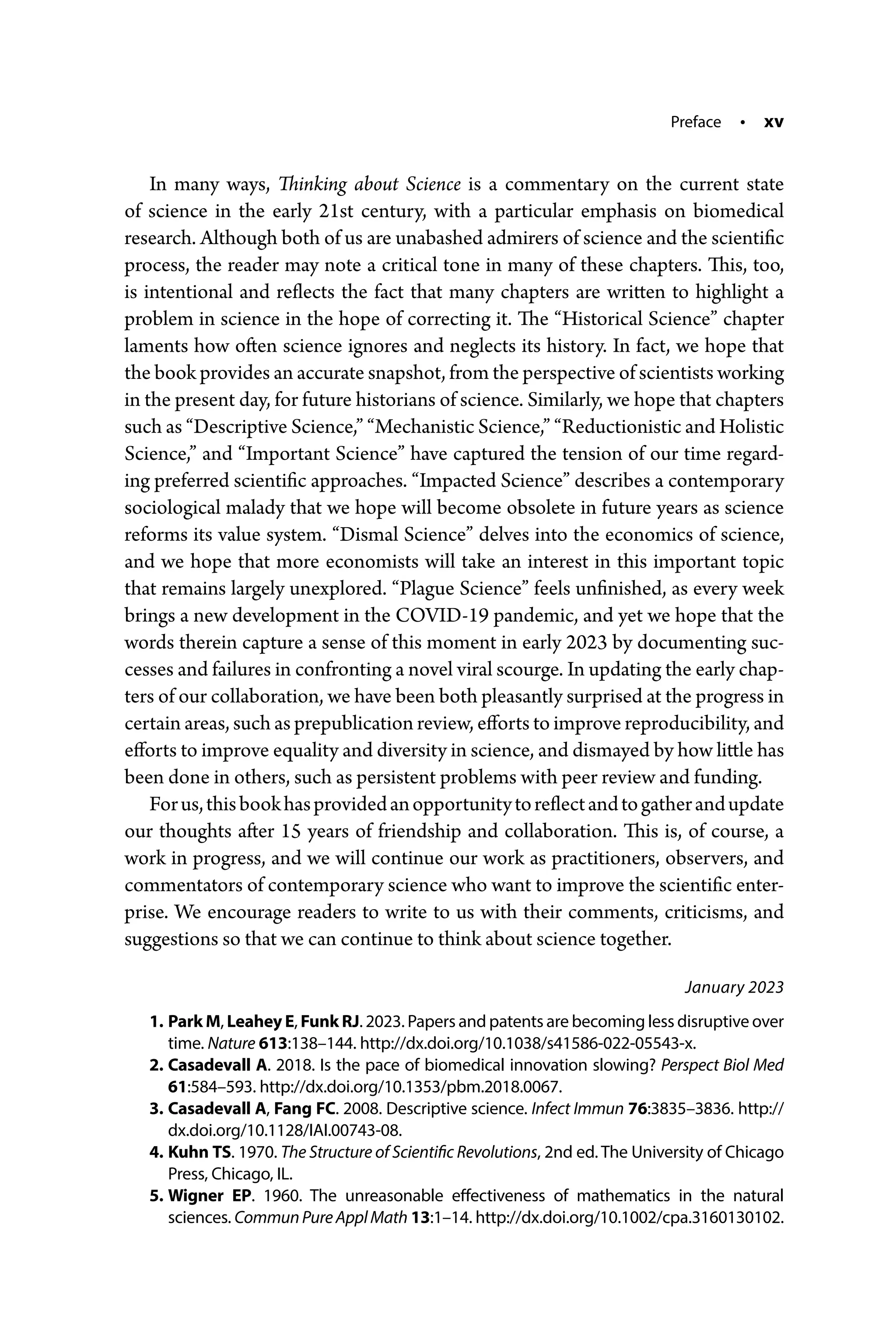Preface • xv
In many ways, Thinking about Science is a commentary on the current state
of science in the early 21st century, with a particular emphasis on biomedical
research. Although both of us are unabashed admirers of science and the scientific
process, the reader may note a critical tone in many of these chapters. This, too,
is intentional and reflects the fact that many chapters are written to highlight a
problem in science in the hope of correcting it. The “Historical Science” chapter
laments how often science ignores and neglects its history. In fact, we hope that
the book provides an accurate snapshot, from the perspective of scientists working
in the present day, for future historians of science. Similarly, we hope that chapters
such as “Descriptive Science,” “Mechanistic Science,” “Reductionistic and Holistic
Science,” and “Important Science” have captured the tension of our time regard-
ing preferred scientific approaches. “Impacted Science” describes a contemporary
sociological malady that we hope will become obsolete in future years as science
reforms its value system. “Dismal Science” delves into the economics of science,
and we hope that more economists will take an interest in this important topic
that remains largely unexplored. “Plague Science” feels unfinished, as every week
brings a new development in the COVID-­
19 pandemic, and yet we hope that the
words therein capture a sense of this moment in early 2023 by documenting suc-
cesses and failures in confronting a novel viral scourge. In updating the early chap-
ters of our collaboration, we have been both pleasantly surprised at the progress in
certain areas, such as prepublication review, efforts to improve reproducibility, and
efforts to improve equality and diversity in science, and dismayed by how little has
been done in others, such as persistent problems with peer review and funding.
Forus,thisbookhasprovidedanopportunitytoreflectandtogatherandupdate
our thoughts after 15 years of friendship and collaboration. This is, of course, a
work in progress, and we will continue our work as practitioners, observers, and
commentators of contemporary science who want to improve the scientific enter-
prise. We encourage readers to write to us with their comments, criticisms, and
suggestions so that we can continue to think about science together.
January 2023
1. Park M, Leahey E, Funk RJ. 2023. Papers and patents are becoming less disruptive over
time. Nature 613:138–144. http://dx.doi.org/10.1038/s41586-­022-­05543-­x.
2. Casadevall A. 2018. Is the pace of biomedical innovation slowing? Perspect Biol Med
61:584–593. http://dx.doi.org/10.1353/pbm.2018.0067.
3. Casadevall A, Fang FC. 2008. Descriptive science. Infect Immun 76:3835–3836. http://
dx.doi.org/10.1128/IAI.00743-­08.
4. Kuhn TS. 1970. The Structure of Scientific Revolutions, 2nd ed. The University of Chicago
Press, Chicago, IL.
5. Wigner EP. 1960. The unreasonable effectiveness of mathematics in the natural
sciences. CommunPureApplMath 13:1–14. http://dx.doi.org/10.1002/cpa.3160130102.
 