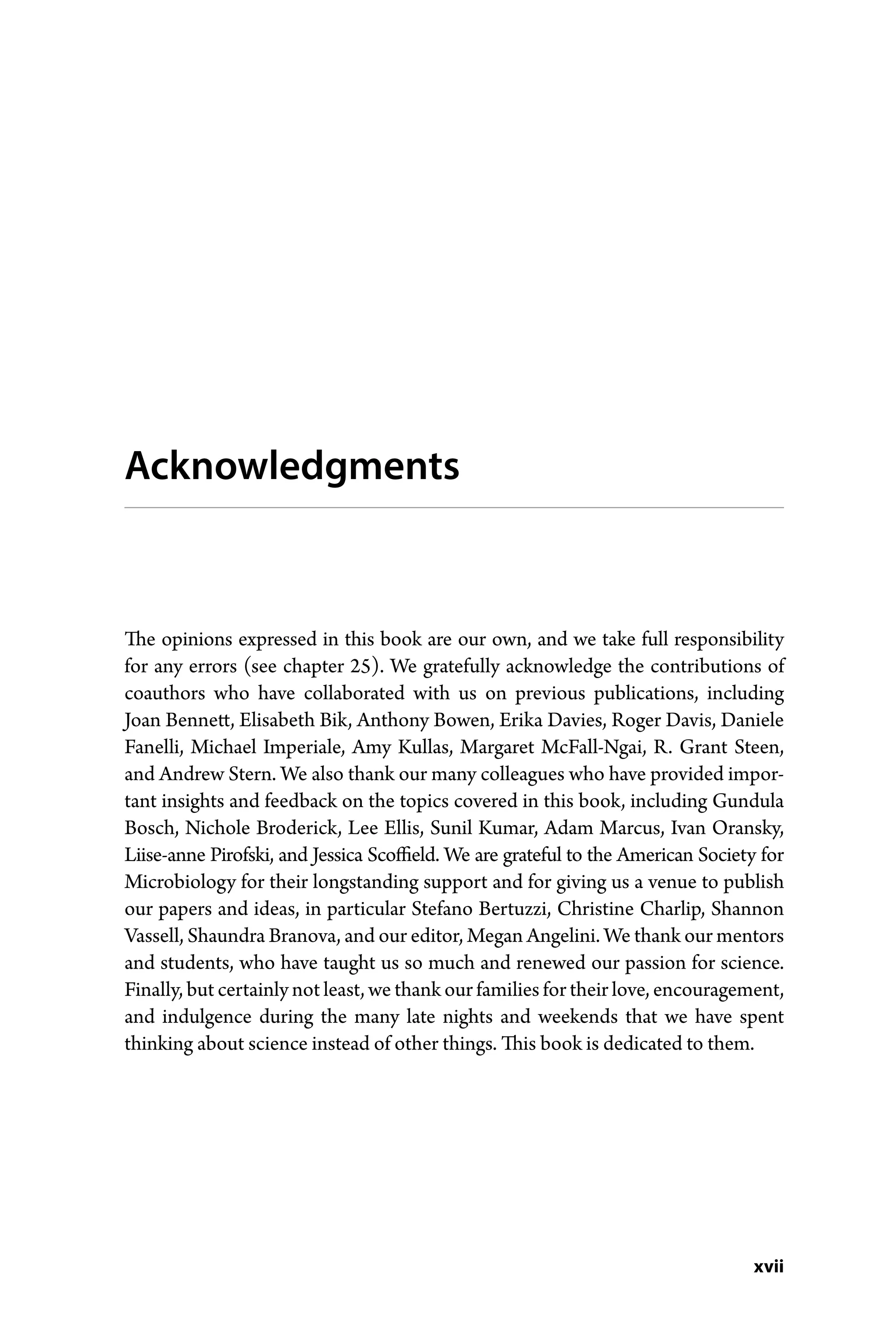 xvii
Acknowledgments
The opinions expressed in this book are our own, and we take full responsibility
for any errors (see chapter 25). We gratefully acknowledge the contributions of
coauthors who have collaborated with us on previous publications, including
Joan Bennett, Elisabeth Bik, Anthony Bowen, Erika Davies, Roger Davis, Daniele
Fanelli, Michael Imperiale, Amy Kullas, Margaret McFall-­
Ngai, R. Grant Steen,
and Andrew Stern. We also thank our many colleagues who have provided impor-
tant insights and feedback on the topics covered in this book, including Gundula
Bosch, Nichole ­
Broderick, Lee Ellis, Sunil Kumar, Adam Marcus, Ivan Oransky,
Liise-­
anne Pirofski, and Jessica Scoffield. We are grateful to the American Society for
Microbiology for their longstanding support and for giving us a venue to publish
our papers and ideas, in ­
particular Stefano Bertuzzi, Christine Charlip, Shannon
Vassell, Shaundra Branova, and our editor, Megan Angelini. We thank our mentors
and students, who have taught us so much and renewed our passion for science.
Finally, but certainly not least, we thank our families for their love, encouragement,
and indulgence during the many late nights and weekends that we have spent
thinking about science instead of other things. This book is dedicated to them.
 