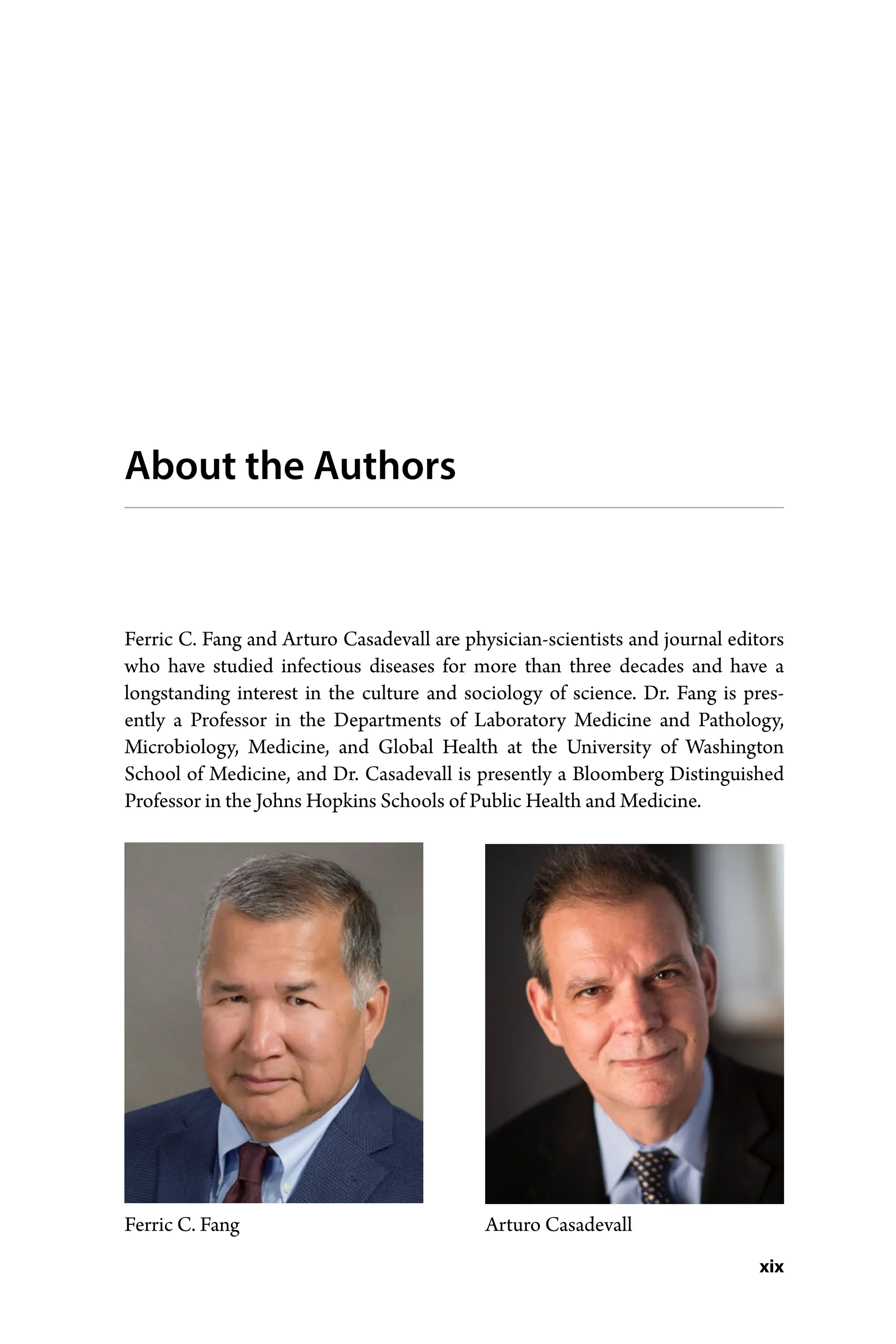 xix
About the Authors
Ferric C. Fang and Arturo Casadevall are physician-­
scientists and journal ­
editors
who have studied infectious diseases for more than three decades and have a
longstanding interest in the culture and sociology of science. Dr. Fang is pres-
ently a ­
Professor in the Departments of Laboratory Medicine and Pathology,
­
Microbiology, Medicine, and Global Health at the University of Washington
School of ­
Medicine, and Dr. Casadevall is presently a Bloomberg Distinguished
Professor in the Johns Hopkins Schools of Public Health and Medicine.
Ferric C. Fang Arturo Casadevall
 