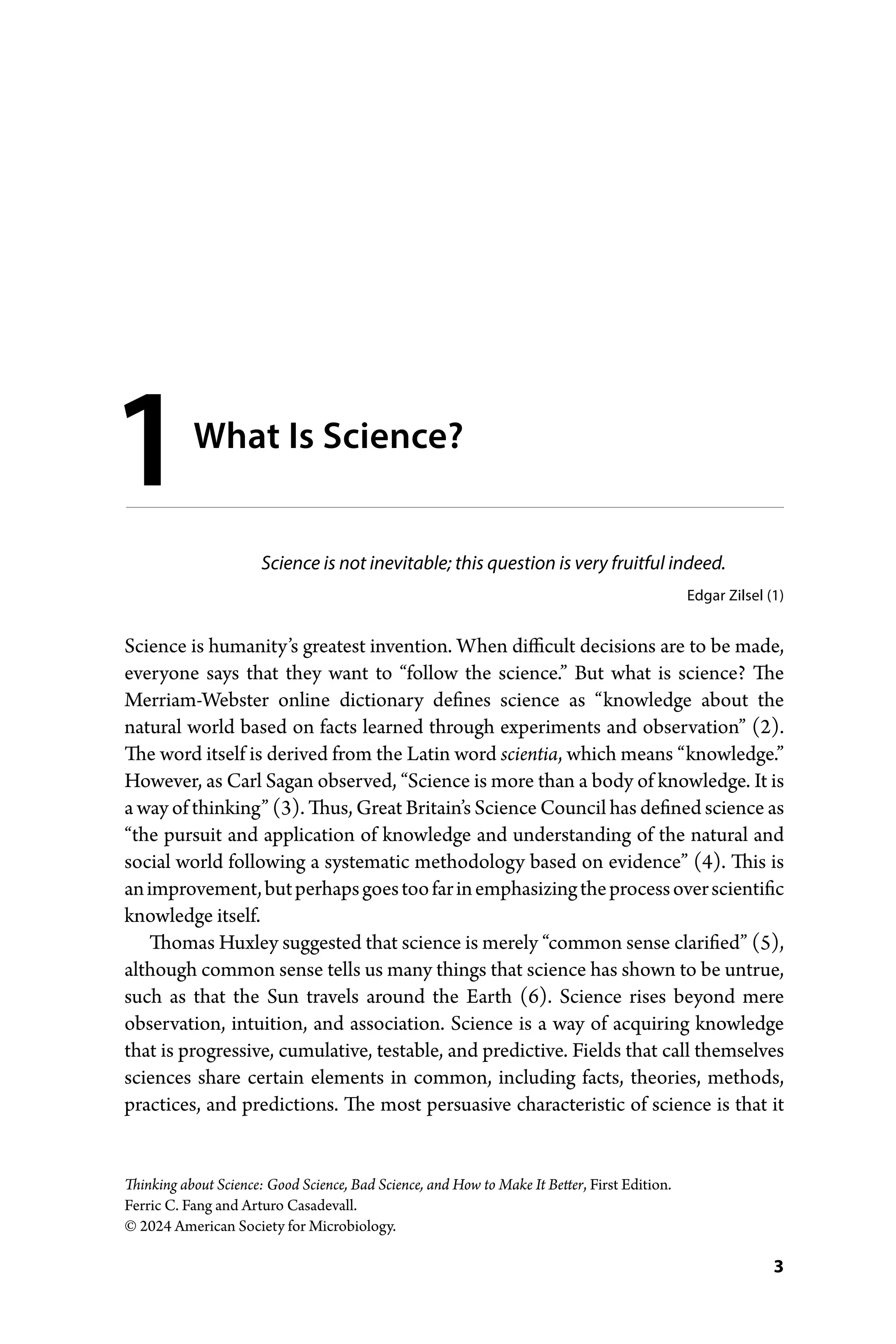 3
Thinking about Science: Good Science, Bad Science, and How to Make It Better, First Edition.
Ferric C. Fang and Arturo Casadevall.
© 2024 American Society for Microbiology.
Science is not inevitable; this question is very fruitful indeed.
Edgar Zilsel (1)
Science is humanity’s greatest invention. When difficult decisions are to be made,
everyone says that they want to “follow the science.” But what is science? The
Merriam-­
Webster online dictionary defines science as “knowledge about the
­
natural world based on facts learned through experiments and observation” (2).
The word itself is derived from the Latin word scientia, which means “knowledge.”
However, as Carl Sagan observed, “Science is more than a body of knowledge. It is
a way of thinking” (3). Thus, Great Britain’s Science Council has defined science as
“the pursuit and application of knowledge and understanding of the natural and
social world following a systematic methodology based on evidence” (4). This is
animprovement,butperhapsgoestoofarinemphasizingtheprocessover­scientific
knowledge itself.
Thomas Huxley suggested that science is merely “common sense clarified” (5),
although common sense tells us many things that science has shown to be untrue,
such as that the Sun travels around the Earth (6). Science rises beyond mere
­
observation, intuition, and association. Science is a way of acquiring knowledge
that is progressive, cumulative, testable, and predictive. Fields that call themselves
sciences share certain elements in common, including facts, theories, methods,
practices, and predictions. The most persuasive characteristic of science is that it
1What Is Science?
 
